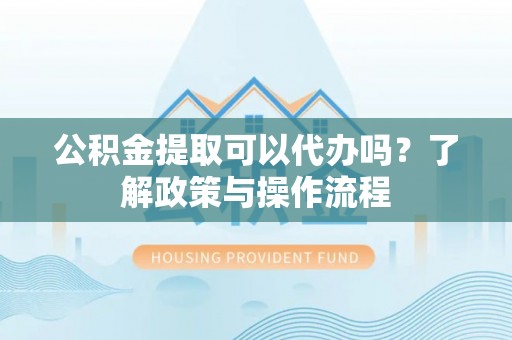 阳江公积金提取可以代办吗？了解政策与操作流程