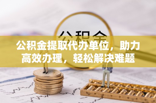 乳山公积金提取代办单位，助力高效办理，轻松解决难题