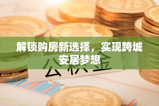 武乡解锁购房新选择，实现跨城安居梦想
