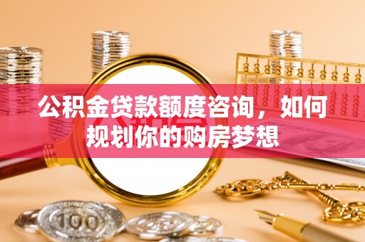武乡公积金贷款额度咨询，如何规划你的购房梦想
