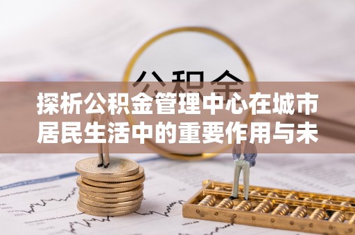 乳山探析公积金管理中心在城市居民生活中的重要作用与未来发展趋势