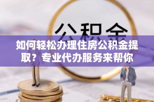弋江如何轻松办理住房公积金提取？专业代办服务来帮你