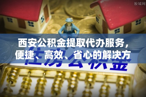 金山屯西安公积金提取代办服务，便捷、高效、省心的解决方案
