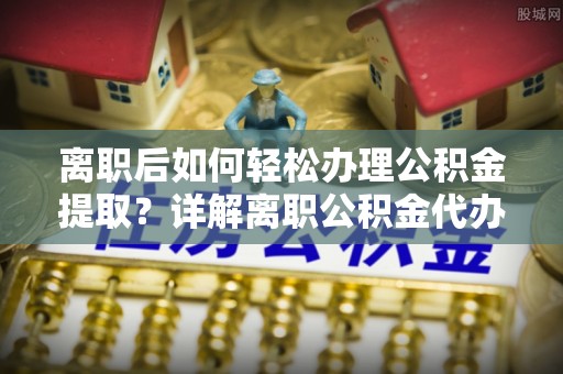 湘西离职后如何轻松办理公积金提取？详解离职公积金代办提取流程
