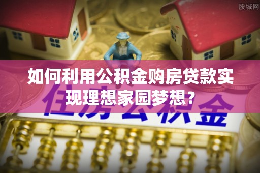 二水如何利用公积金购房贷款实现理想家园梦想？