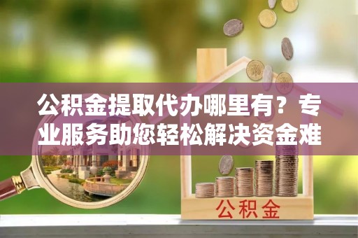  公积金提取代办哪里有？专业服务助您轻松解决资金难题