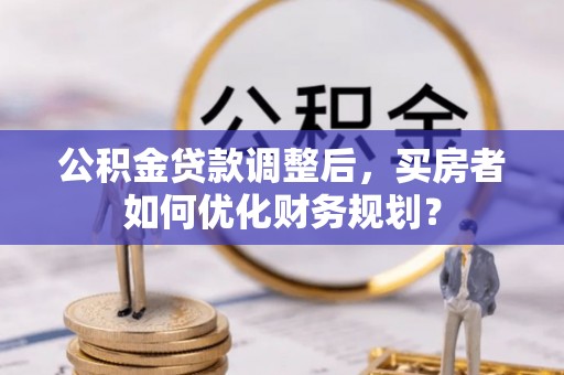 公积金贷款调整后，买房者如何优化财务规划？