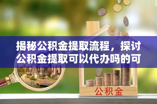 锡山揭秘公积金提取流程，探讨公积金提取可以代办吗的可行性与注意事项