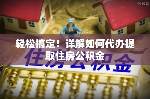 闵行轻松搞定！详解如何代办提取住房公积金