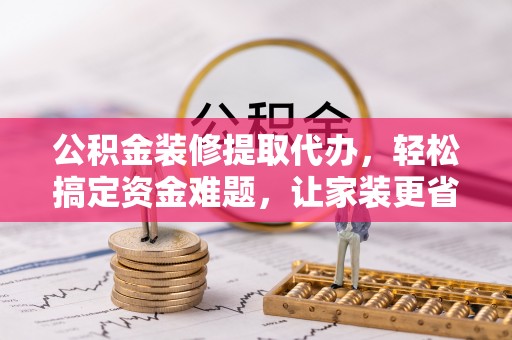 景宁公积金装修提取代办，轻松搞定资金难题，让家装更省心