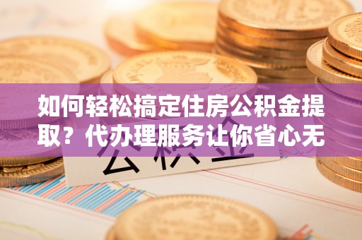 黄南如何轻松搞定住房公积金提取？代办理服务让你省心无忧