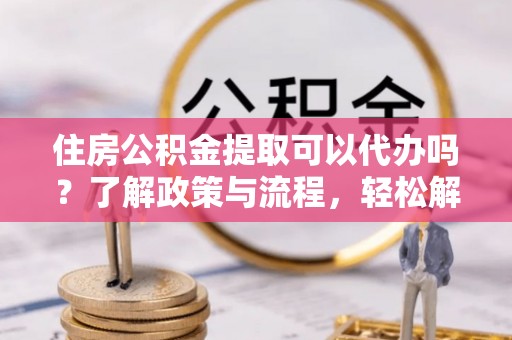 黄南住房公积金提取可以代办吗？了解政策与流程，轻松解决疑惑
