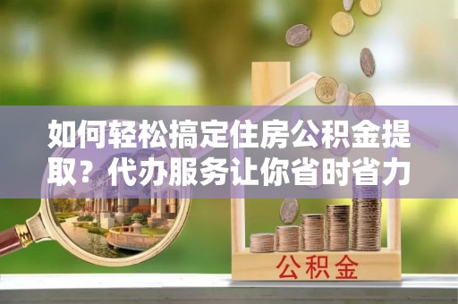 迭部如何轻松搞定住房公积金提取？代办服务让你省时省力