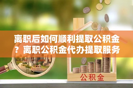 雁山离职后如何顺利提取公积金？离职公积金代办提取服务助力无忧办理