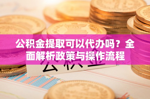 文水公积金提取可以代办吗？全面解析政策与操作流程