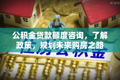 马山公积金贷款额度咨询，了解政策，规划未来购房之路