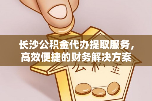 吉县长沙公积金代办提取服务，高效便捷的财务解决方案