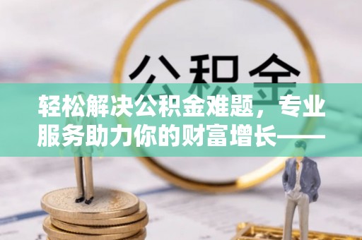 老河口轻松解决公积金难题，专业服务助力你的财富增长——代办公积金提取