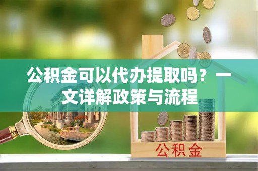 吴忠公积金可以代办提取吗？一文详解政策与流程