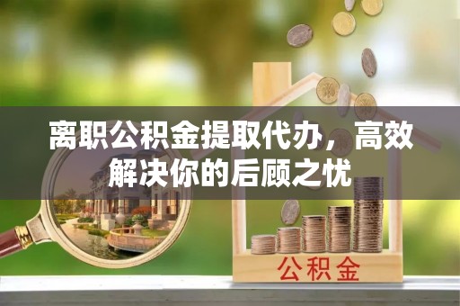 六脚离职公积金提取代办，高效解决你的后顾之忧