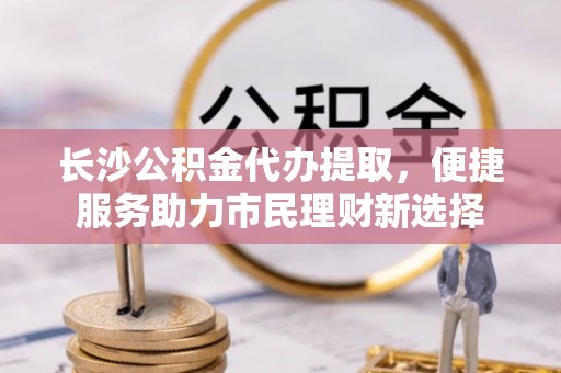 克东长沙公积金代办提取，便捷服务助力市民理财新选择