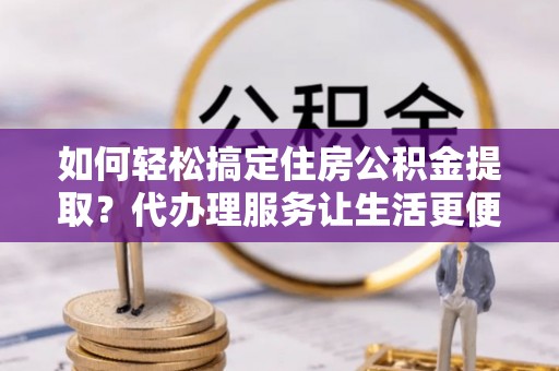 靖远如何轻松搞定住房公积金提取？代办理服务让生活更便捷！