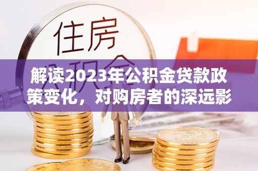 达仁解读2023年公积金贷款政策变化，对购房者的深远影响