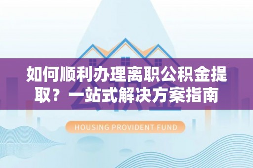 戚墅堰如何顺利办理离职公积金提取？一站式解决方案指南
