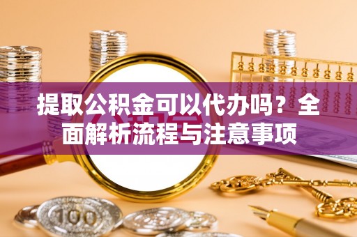 上虞提取公积金可以代办吗？全面解析流程与注意事项