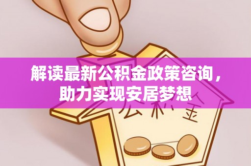 长安解读最新公积金政策咨询，助力实现安居梦想