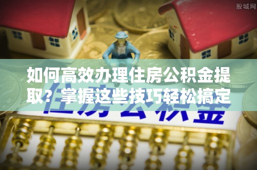 长安如何高效办理住房公积金提取？掌握这些技巧轻松搞定