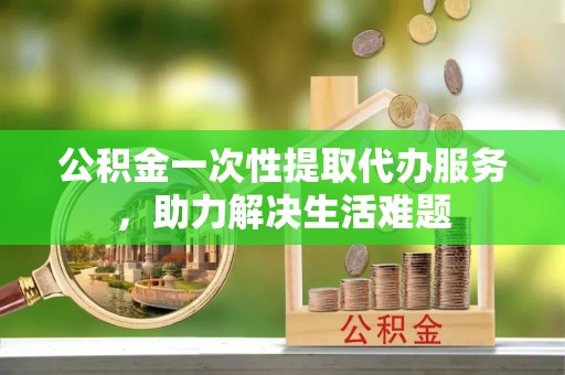 武功公积金一次性提取代办服务，助力解决生活难题
