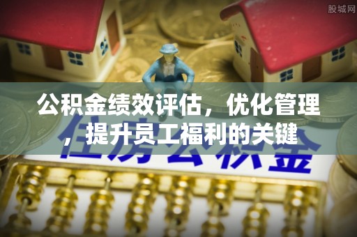 平舆公积金绩效评估，优化管理，提升员工福利的关键