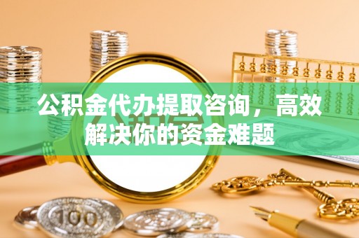 洛阳公积金代办提取咨询，高效解决你的资金难题