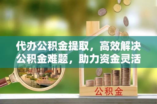 洛阳代办公积金提取，高效解决公积金难题，助力资金灵活使用