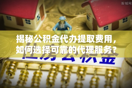 芜湖揭秘公积金代办提取费用，如何选择可靠的代理服务？