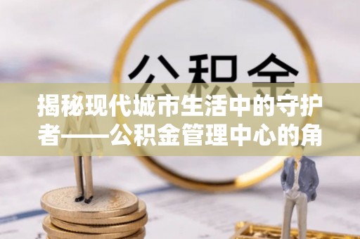 涿鹿揭秘现代城市生活中的守护者——公积金管理中心的角色与价值