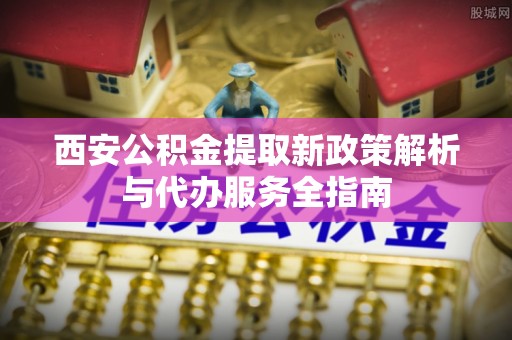 怀集西安公积金提取新政策解析与代办服务全指南