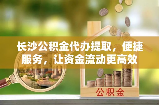 射阳长沙公积金代办提取，便捷服务，让资金流动更高效