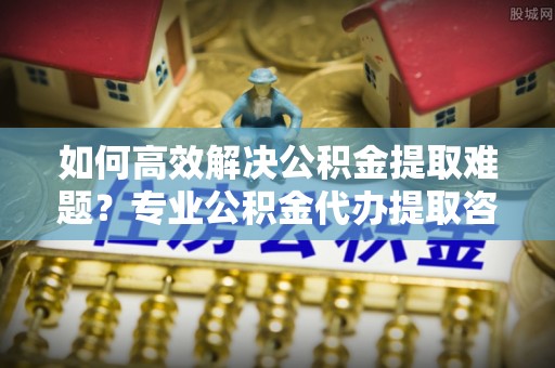 普安如何高效解决公积金提取难题？专业公积金代办提取咨询服务来助力