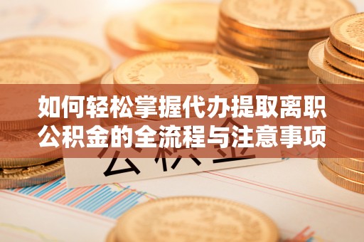 新晃如何轻松掌握代办提取离职公积金的全流程与注意事项
