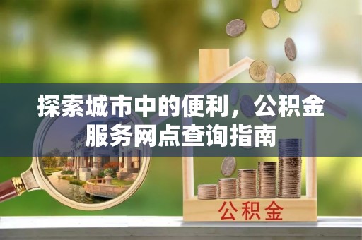 泰宁探索城市中的便利，公积金服务网点查询指南