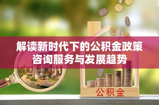 杉林解读新时代下的公积金政策咨询服务与发展趋势