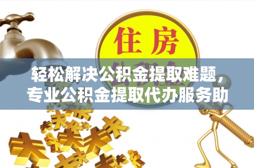 河东轻松解决公积金提取难题，专业公积金提取代办服务助您无忧