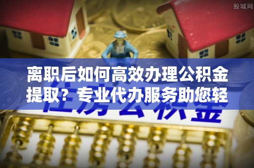 宜丰离职后如何高效办理公积金提取？专业代办服务助您轻松搞定