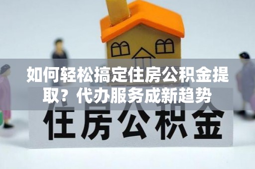 广德如何轻松搞定住房公积金提取？代办服务成新趋势