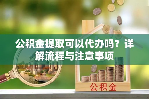 德庆公积金提取可以代办吗？详解流程与注意事项