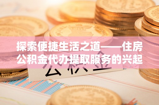 哈尔滨探索便捷生活之道——住房公积金代办提取服务的兴起与未来